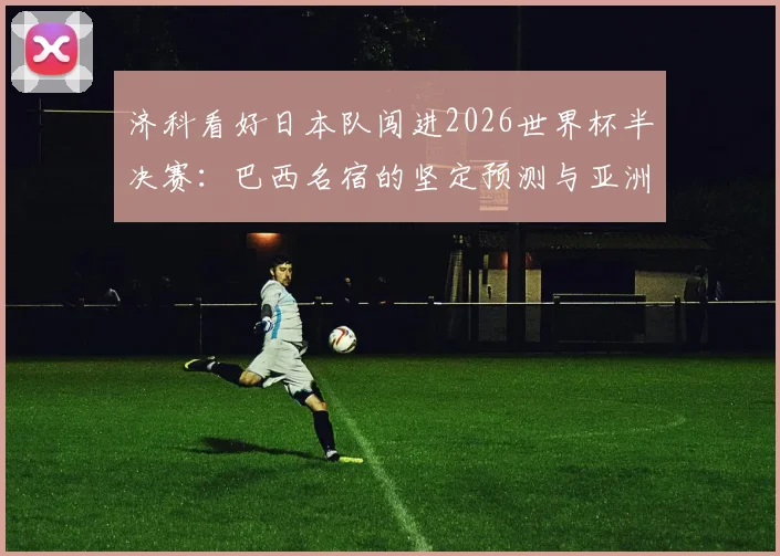 济科看好日本队闯进2026世界杯半决赛:巴西名宿的坚定预测与亚洲足球新格局分析