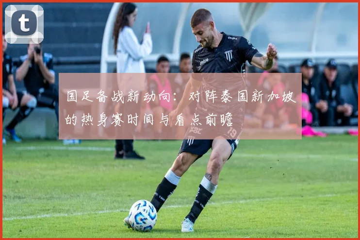 国足备战新动向：对阵泰国新加坡的热身赛时间与看点前瞻