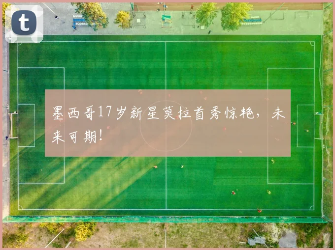墨西哥17岁新星莫拉首秀惊艳,未来可期!