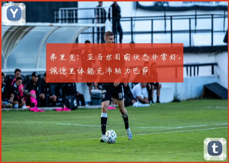 弗里克:亚马尔目前状态非常好,佩德里体能充沛助力巴萨