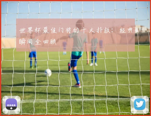 世界杯最佳门将的十大扑救：经典瞬间全回顾