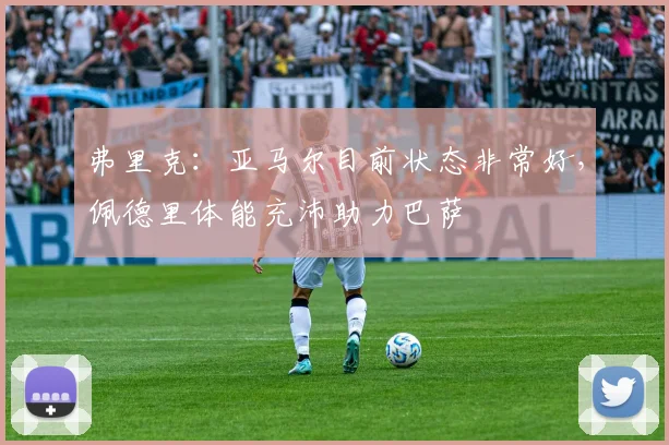 弗里克：亚马尔目前状态非常好，佩德里体能充沛助力巴萨