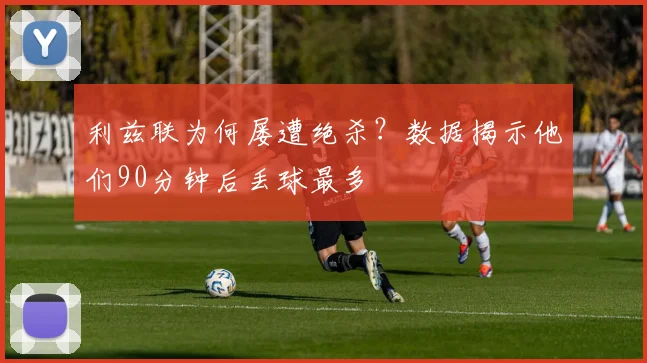 利兹联为何屡遭绝杀?数据揭示他们90分钟后丢球最多